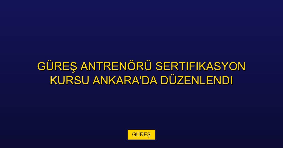 Güreş Antrenörü Sertifikasyon Kursu Ankara'da Düzenlendi